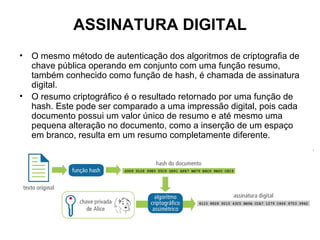 ASSINATURA DIGITAL
•   O mesmo método de autenticação dos algoritmos de criptografia de
    chave pública operando em conjunto com uma função resumo,
    também conhecido como função de hash, é chamada de assinatura
    digital.
•   O resumo criptográfico é o resultado retornado por uma função de
    hash. Este pode ser comparado a uma impressão digital, pois cada
    documento possui um valor único de resumo e até mesmo uma
    pequena alteração no documento, como a inserção de um espaço
    em branco, resulta em um resumo completamente diferente.
 