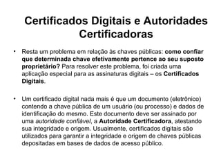 Certificados Digitais e Autoridades
               Certificadoras
•   Resta um problema em relação às chaves públicas: como confiar
    que determinada chave efetivamente pertence ao seu suposto
    proprietário? Para resolver este problema, foi criada uma
    aplicação especial para as assinaturas digitais – os Certificados
    Digitais.

•   Um certificado digital nada mais é que um documento (eletrônico)
    contendo a chave pública de um usuário (ou processo) e dados de
    identificação do mesmo. Este documento deve ser assinado por
    uma autoridade confiável, a Autoridade Certificadora, atestando
    sua integridade e origem. Usualmente, certificados digitais são
    utilizados para garantir a integridade e origem de chaves públicas
    depositadas em bases de dados de acesso público.
 