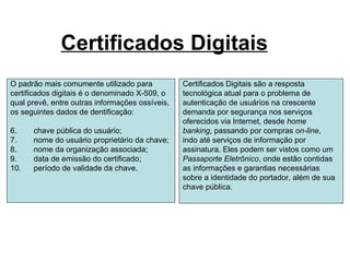 Certificados Digitais
O padrão mais comumente utilizado para           Certificados Digitais são a resposta
certificados digitais é o denominado X-509, o    tecnológica atual para o problema de
qual prevê, entre outras informações ossíveis,   autenticação de usuários na crescente
os seguintes dados de dentificação:              demanda por segurança nos serviços
                                                 oferecidos via Internet, desde home
6.    chave pública do usuário;                  banking, passando por compras on-line,
7.    nome do usuário proprietário da chave;     indo até serviços de informação por
8.    nome da organização associada;             assinatura. Eles podem ser vistos como um
9.    data de emissão do certificado;            Passaporte Eletrônico, onde estão contidas
10.   período de validade da chave.              as informações e garantias necessárias
                                                 sobre a identidade do portador, além de sua
                                                 chave pública.
 