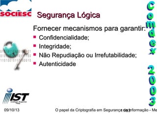 09/10/13 O papel da Criptografia em Segurança da Informação - Me11/93
Segurança LógicaSegurança Lógica
Fornecer mecanismos para garantir:Fornecer mecanismos para garantir:
 Confidencialidade;Confidencialidade;
 Integridade;Integridade;
 Não Repudiação ou Irrefutabilidade;Não Repudiação ou Irrefutabilidade;
 AutenticidadeAutenticidade
 