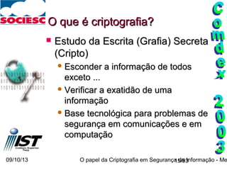 09/10/13 O papel da Criptografia em Segurança da Informação - Me15/93
O que é criptografia?O que é criptografia?
 Estudo da Escrita (Grafia) SecretaEstudo da Escrita (Grafia) Secreta
(Cripto)(Cripto)
 Esconder a informação de todosEsconder a informação de todos
exceto ...exceto ...
 Verificar a exatidão de umaVerificar a exatidão de uma
informaçãoinformação
 Base tecnológica para problemas deBase tecnológica para problemas de
segurança em comunicações e emsegurança em comunicações e em
computaçãocomputação
 