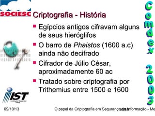09/10/13 O papel da Criptografia em Segurança da Informação - Me16/93
Criptografia - HistóriaCriptografia - História
 Egípcios antigos cifravEgípcios antigos cifravamam algunsalguns
de seus hieróglifosde seus hieróglifos
 O barro deO barro de PhaistosPhaistos (1600 a.c)(1600 a.c)
ainda não decifradoainda não decifrado
 Cifrador de Júlio César,Cifrador de Júlio César,
aproximadamente 60 acaproximadamente 60 ac
 Tratado sobre criptografia porTratado sobre criptografia por
Trithemius entre 1500 e 1600
 