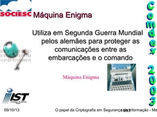 09/10/13 O papel da Criptografia em Segurança da Informação - Me19/93
Máquina EnigmaMáquina Enigma
Utiliza em Segunda Guerra MundialUtiliza em Segunda Guerra Mundial
pelos alemães para proteger aspelos alemães para proteger as
comunicações entre ascomunicações entre as
embarcações e o comandoembarcações e o comando
Máquina Enigma
 