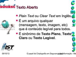 09/10/13 O papel da Criptografia em Segurança da Informação - Me23/93
Texto AbertoTexto Aberto
 Plain TextPlain Text ouou Clear TextClear Text em Inglês.em Inglês.
 É um arquivo qualquerÉ um arquivo qualquer
(mensagem, texto, imagem, etc)(mensagem, texto, imagem, etc)
que é conteúdo legível para todos.que é conteúdo legível para todos.
 É sinônimo deÉ sinônimo de Texto PlanoTexto Plano,, TextoTexto
ClaroClaro ouou Texto LegívelTexto Legível..
 