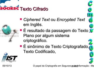 09/10/13 O papel da Criptografia em Segurança da Informação - Me24/93
Texto CifradoTexto Cifrado
 Ciphered TextCiphered Text ouou Encrypted TextEncrypted Text
em Inglês.em Inglês.
 É resultado da passagem do TextoÉ resultado da passagem do Texto
Plano por algum sistemaPlano por algum sistema
criptográfico.criptográfico.
 É sinônimo de Texto Criptografado,É sinônimo de Texto Criptografado,
Texto Codificado,Texto Codificado,
 