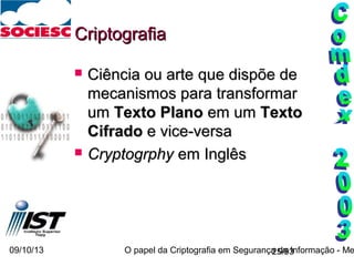 09/10/13 O papel da Criptografia em Segurança da Informação - Me25/93
CriptografiaCriptografia
 Ciência ou arteCiência ou arte que dispõe deque dispõe de
mecanismos para transformarmecanismos para transformar
umum Texto PlanoTexto Plano em umem um TextoTexto
CifradoCifrado e vice-versae vice-versa
 CryptogrphyCryptogrphy em Inglêsem Inglês
 