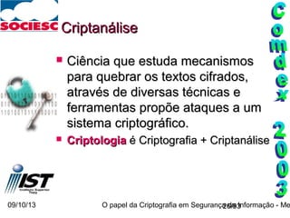 09/10/13 O papel da Criptografia em Segurança da Informação - Me26/93
CriptanáliseCriptanálise
 Ciência que estuda mecanismosCiência que estuda mecanismos
para quebrar os textos cifrados,para quebrar os textos cifrados,
através de diversas técnicas eatravés de diversas técnicas e
ferramentas propõe ataques a umferramentas propõe ataques a um
sistema criptográfico.sistema criptográfico.
 CriptologiaCriptologia é Criptografia + Criptanáliseé Criptografia + Criptanálise
 