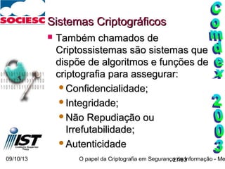 09/10/13 O papel da Criptografia em Segurança da Informação - Me27/93
Sistemas CriptográficosSistemas Criptográficos
 Também chamados deTambém chamados de
Criptossistemas são sistemas queCriptossistemas são sistemas que
dispõe de algoritmos e funções dedispõe de algoritmos e funções de
criptografia para assegurar:criptografia para assegurar:
Confidencialidade;Confidencialidade;
Integridade;Integridade;
Não Repudiação ouNão Repudiação ou
Irrefutabilidade;Irrefutabilidade;
AutenticidadeAutenticidade
 