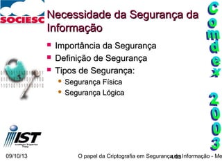 09/10/13 O papel da Criptografia em Segurança da Informação - Me4/93
Necessidade da Segurança daNecessidade da Segurança da
InformaçãoInformação
 Importância da SegurançaImportância da Segurança
 Definição de SegurançaDefinição de Segurança
 Tipos de Segurança:Tipos de Segurança:
 Segurança FísicaSegurança Física
 Segurança LógicaSegurança Lógica
 