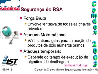 09/10/13 O papel da Criptografia em Segurança da Informação - Me47/93
Segurança do RSASegurança do RSA
 Força Bruta:Força Bruta:
 Envolve tentativa de todas as chavesEnvolve tentativa de todas as chaves
privadasprivadas
 Ataques Matemáticos:Ataques Matemáticos:
 Várias abordagens para fatoração deVárias abordagens para fatoração de
produtos de dois números primosprodutos de dois números primos
 Ataques temporais:Ataques temporais:
 Depende do tempo de execução deDepende do tempo de execução de
algoritmo de decifragemalgoritmo de decifragem
William Stallings
 