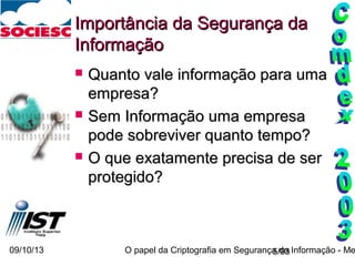 09/10/13 O papel da Criptografia em Segurança da Informação - Me5/93
Importância da Segurança daImportância da Segurança da
InformaçãoInformação
 Quanto vale informação para umaQuanto vale informação para uma
empresa?empresa?
 Sem Informação uma empresaSem Informação uma empresa
pode sobreviver quanto tempo?pode sobreviver quanto tempo?
 O que exatamente precisa de serO que exatamente precisa de ser
protegido?protegido?
 