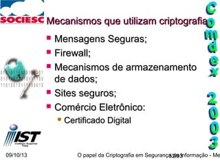 09/10/13 O papel da Criptografia em Segurança da Informação - Me52/93
Mecanismos que utilizam criptografiaMecanismos que utilizam criptografia
 Mensagens Seguras;Mensagens Seguras;
 Firewall;Firewall;
 Mecanismos de armazenamentoMecanismos de armazenamento
de dados;de dados;
 Sites seguros;Sites seguros;
 Comércio Eletrônico:Comércio Eletrônico:
 Certificado DigitalCertificado Digital
 
