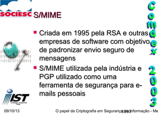 09/10/13 O papel da Criptografia em Segurança da Informação - Me53/93
S/MIMES/MIME
 Criada em 1995 pela RSA e outrasCriada em 1995 pela RSA e outras
empresas de software com objetivoempresas de software com objetivo
de padronizar envio seguro dede padronizar envio seguro de
mensagensmensagens
 S/MIME utilizada pela indústria eS/MIME utilizada pela indústria e
PGP utilizado como umaPGP utilizado como uma
ferramenta de segurança para e-ferramenta de segurança para e-
mails pessoaismails pessoais
 