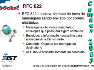 09/10/13 O papel da Criptografia em Segurança da Informação - Me54/93
RFC 822RFC 822
 RFC 822 descreve formato de texto deRFC 822 descreve formato de texto de
mensagens sendo enviado por correiomensagens sendo enviado por correio
eletrônico.eletrônico.
 Mensagens são vistas como tendoMensagens são vistas como tendo
envelopes que possuem algum conteúdo.envelopes que possuem algum conteúdo.
 Envelope: a informação necessária paraEnvelope: a informação necessária para
acompanhar a transmissão.acompanhar a transmissão.
 Conteúdo: Objeto a ser entregue aoConteúdo: Objeto a ser entregue ao
destinatáriodestinatário
 RFC 822 é aplicado somente ao conteúdoRFC 822 é aplicado somente ao conteúdo
 