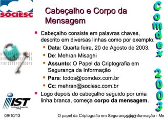 09/10/13 O papel da Criptografia em Segurança da Informação - Me56/93
Cabeçalho e Corpo daCabeçalho e Corpo da
MensagemMensagem
 Cabeçalho consiste em palavras chaves,Cabeçalho consiste em palavras chaves,
descrito em diversas linhas como por exemplo:descrito em diversas linhas como por exemplo:
 DataData: Quarta feira, 20 de Agosto de 2003.: Quarta feira, 20 de Agosto de 2003.
 DeDe: Mehran Misaghi: Mehran Misaghi
 AssuntoAssunto: O Papel da Criptografia em: O Papel da Criptografia em
Segurança da InformaçãoSegurança da Informação
 ParaPara: todos@comdex.com.br: todos@comdex.com.br
 CcCc: mehran@sociesc.com.br: mehran@sociesc.com.br
 Logo depois do cabeçalho seguido por umaLogo depois do cabeçalho seguido por uma
linha branca, começalinha branca, começa corpo da mensagemcorpo da mensagem..
 