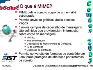 09/10/13 O papel da Criptografia em Segurança da Informação - Me58/93
O que é MIME?O que é MIME?
 MIME define como o corpo de um email éMIME define como o corpo de um email é
estruturado.estruturado.
 Permite envio de gráficos, áudio e textosPermite envio de gráficos, áudio e textos
longos.longos.
 5 novos campos de cabeçalho de mensagens5 novos campos de cabeçalho de mensagens
são definidos que providenciam informaçãosão definidos que providenciam informação
sobre corpo da mensagem.sobre corpo da mensagem.
 Versão,Versão,
 Tipo de conteúdo,Tipo de conteúdo,
 Codificação de Transferência de Conteúdo,Codificação de Transferência de Conteúdo,
 ID de ConteúdoID de Conteúdo
 Descrição de Conteúdo.Descrição de Conteúdo.
 Permite conversão de formatos de conteúdo emPermite conversão de formatos de conteúdo em
uma forma protegida de alteração por sistemasuma forma protegida de alteração por sistemas
de correio.de correio.
 