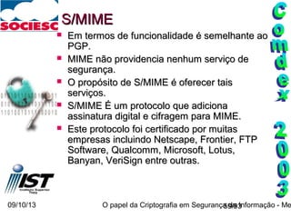 09/10/13 O papel da Criptografia em Segurança da Informação - Me59/93
S/MIMES/MIME
 Em termos de funcionalidade é semelhante aoEm termos de funcionalidade é semelhante ao
PGP.PGP.
 MIME não providencia nenhum serviço deMIME não providencia nenhum serviço de
segurança.segurança.
 O propósito de S/MIME é oferecer taisO propósito de S/MIME é oferecer tais
serviços.serviços.
 S/MIME É um protocolo que adicionaS/MIME É um protocolo que adiciona
assinatura digital e cifragem para MIME.assinatura digital e cifragem para MIME.
 Este protocolo foi certificado por muitasEste protocolo foi certificado por muitas
empresas incluindo Netscape, Frontier, FTPempresas incluindo Netscape, Frontier, FTP
Software, Qualcomm, Microsoft, Lotus,Software, Qualcomm, Microsoft, Lotus,
Banyan, VeriSign entre outras.Banyan, VeriSign entre outras.
 