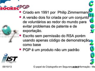 09/10/13 O papel da Criptografia em Segurança da Informação - Me60/93
PGPPGP
 Criado em 1991 por Philip ZimmermannCriado em 1991 por Philip Zimmermann
 A versão dois foi criada por um conjuntoA versão dois foi criada por um conjunto
de voluntários ao redor do mundo parade voluntários ao redor do mundo para
evitar problemas de patente e deevitar problemas de patente e de
exportação.exportação.
 Escrito sem permissão do RSA porémEscrito sem permissão do RSA porém
usando apenas código de demonstraçãousando apenas código de demonstração
como basecomo base
 PGP é um produto não um padrãoPGP é um produto não um padrão
 