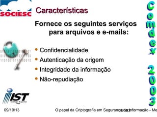 09/10/13 O papel da Criptografia em Segurança da Informação - Me61/93
CaracterísticasCaracterísticas
Fornece os seguintes serviçosFornece os seguintes serviços
para arquivos e e-mails:para arquivos e e-mails:
 ConfidencialidadeConfidencialidade
 Autenticação da origemAutenticação da origem
 Integridade da informaçãoIntegridade da informação
 Não-repudiaçãoNão-repudiação
 