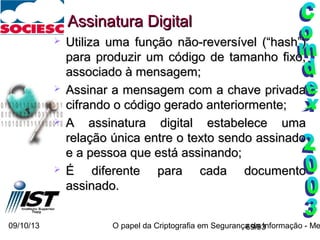 09/10/13 O papel da Criptografia em Segurança da Informação - Me69/93
 Utiliza uma função não-reversível (“hash”)Utiliza uma função não-reversível (“hash”)
para produzir um código de tamanho fixo,para produzir um código de tamanho fixo,
associado à mensagem;associado à mensagem;
 Assinar a mensagem com a chave privadaAssinar a mensagem com a chave privada
cifrando o código gerado anteriormente;cifrando o código gerado anteriormente;
 A assinatura digital estabelece umaA assinatura digital estabelece uma
relação única entre o texto sendo assinadorelação única entre o texto sendo assinado
e a pessoa que está assinando;e a pessoa que está assinando;
 É diferente para cada documentoÉ diferente para cada documento
assinado.assinado.
Assinatura DigitalAssinatura Digital
 