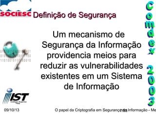 09/10/13 O papel da Criptografia em Segurança da Informação - Me7/93
Definição de SegurançaDefinição de Segurança
Um mecanismo deUm mecanismo de
Segurança da InformaçãoSegurança da Informação
providencia meios paraprovidencia meios para
reduzir as vulnerabilidadesreduzir as vulnerabilidades
existentes em um Sistemaexistentes em um Sistema
de Informaçãode Informação
 