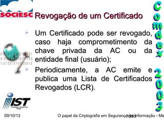 09/10/13 O papel da Criptografia em Segurança da Informação - Me70/93
 Um Certificado pode ser revogado,Um Certificado pode ser revogado,
caso haja comprometimento dacaso haja comprometimento da
chave privada da AC ou dachave privada da AC ou da
entidade final (usuário);entidade final (usuário);
 Periodicamente, a AC emite ePeriodicamente, a AC emite e
publica uma Lista de Certificadospublica uma Lista de Certificados
Revogados (LCR).Revogados (LCR).
Revogação de um CertificadoRevogação de um Certificado
 