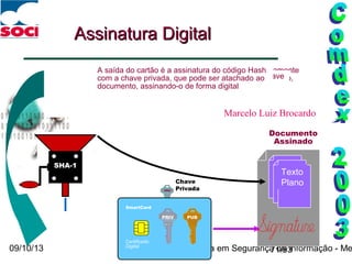 09/10/13 O papel da Criptografia em Segurança da Informação - Me71/93
Texto
Plano
Texto
Plano
HashHash
Assinatura DigitalAssinatura Digital
PRIV
Chave
Privada
O “valor do hash” é um número fixo, que é extremamente
sensível a mudanças no documento—cada bit mudado,
resultará em um valor hash diferente
O resultado do código hash é assinado com a chave
privada do signatário
A saída do cartão é a assinatura do código Hash
com a chave privada, que pode ser atachado ao
documento, assinando-o de forma digital
Documento
Assinado
SHA-1
SmartCard
Certificado
Digital
PUBPRIV
Marcelo Luiz Brocardo
 