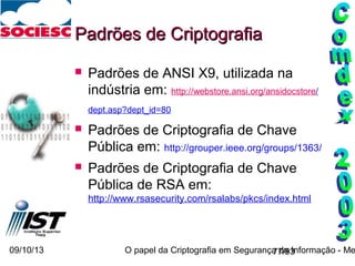 09/10/13 O papel da Criptografia em Segurança da Informação - Me77/93
Padrões de CriptografiaPadrões de Criptografia
 Padrões de ANSI X9, utilizada na
indústria em: http://webstore.ansi.org/ansidocstore/
dept.asp?dept_id=80
 Padrões de Criptografia de Chave
Pública em: http://grouper.ieee.org/groups/1363/
 Padrões de Criptografia de Chave
Pública de RSA em:
http://www.rsasecurity.com/rsalabs/pkcs/index.html
 