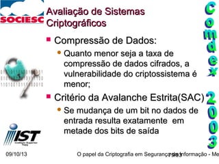 09/10/13 O papel da Criptografia em Segurança da Informação - Me79/93
Avaliação de SistemasAvaliação de Sistemas
CriptográficosCriptográficos
 Compressão de Dados:Compressão de Dados:
 Quanto menor seja a taxa deQuanto menor seja a taxa de
compressão de dados cifrados, acompressão de dados cifrados, a
vulnerabilidade do criptossistema évulnerabilidade do criptossistema é
menor;menor;
 Critério da Avalanche Estrita(SAC)Critério da Avalanche Estrita(SAC)
 Se mudança de um bit no dados deSe mudança de um bit no dados de
entrada resulta exatamente ementrada resulta exatamente em
metade dos bits de saídametade dos bits de saída
 