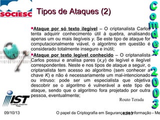 09/10/13 O papel da Criptografia em Segurança da Informação - Me82/93
Ataque por só texto ilegível – O criptanalista Carlos
tenta adquirir conhecimento útil à quebra, analisando
apenas um ou mais ilegíveis y. Se este tipo de ataque for
computacionalmente viável, o algoritmo em questão é
considerado totalmente inseguro e inútil;
Ataque por texto legível conhecido – O criptanalista
Carlos possui e analisa pares (x,y) de legível e ilegível
correspondentes. Neste e nos tipos de ataque a seguir, o
criptanalista tem acesso ao algoritmo (sem conhecer a
chave K) e não é necessariamente um mal-intencionado
ou intruso: pode ser um especialista que objetiva
descobrir se o algoritmo é vulnerável a este tipo de
ataque, sendo que o algoritmo fora projetado por outra
pessoa, eventualmente;
Tipos de Ataques (2)Tipos de Ataques (2)
Routo Terada
 