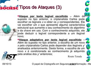 09/10/13 O papel da Criptografia em Segurança da Informação - Me83/93
Ataque por texto legível escolhido – Além do
suposto no tipo anterior, o criptanalista Carlos pode
escolher os legíveis x e obter os y correspondentes. Ele
vai escolher um x que apresente alguma característica
estrutural que aumente o seu conhecimento do algoritmo
e da chave em uso. Com o conhecimento adquirido, ele
pode deduzir o legível correspondente a um ilegível
novo;
Ataque adaptativo por texto legível escolhido –
Além do suposto no tipo anterior, a escolha de um novo
x pelo criptanalista Carlos pode depender dos ilegíveis y’
analisados anteriormente. Desta forma, a escolha de um
novo x é condicionada ao conhecimento já adquirido
pela análise dos y’ anteriores;
Tipos de Ataques (3)Tipos de Ataques (3)
Routo Terada
 