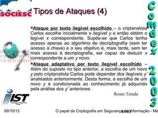 09/10/13 O papel da Criptografia em Segurança da Informação - Me84/93
Ataque por texto ilegível escolhido – o criptanalista
Carlos escolhe inicialmente o ilegível y e então obtém o
legível x correspondente. Supõe-se que Carlos tenha
acesso apenas ao algoritmo de decriptografia (sem ter
acesso à chave) e o seu objetivo é, mais tarde, sem ter
mais acesso à decriptografia, ser capaz de deduzir x
correspondente a um y novo;
Ataque adaptativo por texto ilegível escolhido –
Além do suposto no tipo anterior, a escolha de um novo
y pelo criptanalista Carlos pode depender dos ilegíveis y’
analisados anteriormente. Desta forma, a escolha de um
novo y é condicionada ao conhecimento já adquirido
pela análise dos y’ anteriores.
Tipos de Ataques (4)Tipos de Ataques (4)
Routo Terada
 