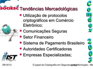 09/10/13 O papel da Criptografia em Segurança da Informação - Me87/93
Tendências MercadológicasTendências Mercadológicas
 Utilização de protocolosUtilização de protocolos
criptográficos em Comérciocriptográficos em Comércio
Eletrônico;Eletrônico;
 Comunicações SegurasComunicações Seguras
 Setor FinanceiroSetor Financeiro
 Sistema de Pagamento BrasileiroSistema de Pagamento Brasileiro
 Autoridades CertificadorasAutoridades Certificadoras
 Empresas Especializadas;Empresas Especializadas;
 