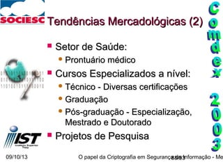 09/10/13 O papel da Criptografia em Segurança da Informação - Me88/93
Tendências Mercadológicas (2)Tendências Mercadológicas (2)
 Setor de Saúde:Setor de Saúde:
 Prontuário médicoProntuário médico
 Cursos Especializados a nível:Cursos Especializados a nível:
 Técnico - Diversas certificaçõesTécnico - Diversas certificações
 GraduaçãoGraduação
 Pós-graduação - Especialização,Pós-graduação - Especialização,
Mestrado e DoutoradoMestrado e Doutorado
 Projetos de PesquisaProjetos de Pesquisa
 