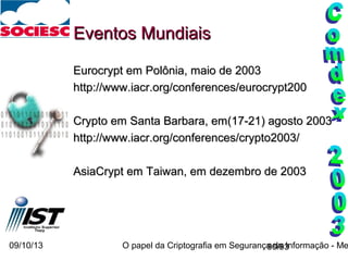 09/10/13 O papel da Criptografia em Segurança da Informação - Me90/93
Eventos MundiaisEventos Mundiais
Eurocrypt em Polônia, maio de 2003Eurocrypt em Polônia, maio de 2003
http://www.iacr.org/conferences/eurocrypt200http://www.iacr.org/conferences/eurocrypt200
Crypto em Santa Barbara, em(17-21) agosto 2003Crypto em Santa Barbara, em(17-21) agosto 2003
http://www.iacr.org/conferences/crypto2003/http://www.iacr.org/conferences/crypto2003/
AsiaCrypt em Taiwan, em dezembro de 2003AsiaCrypt em Taiwan, em dezembro de 2003
 