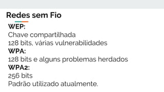 Redes sem Fio
WEP:
Chave compartilhada
128 bits, várias vulnerabilidades
WPA:
128 bits e alguns problemas herdados
WPA2:
256 bits
Padrão utilizado atualmente.
 