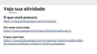 Veja sua atividade
O que você procura:
https://myactivity.google.com/myactivity
Por onde você anda:
https://www.google.com/maps/timeline?authuser=0
O que você fala:
https://myactivity.google.com/myactivity?restrict=vaa&hl=pt&u
tm_source=udc&utm_medium=r&utm_campaign=
 