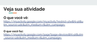 Veja sua atividade
O que você vê:
https://myactivity.google.com/myactivity?restrict=ytw&hl=pt&u
tm_source=udc&utm_medium=r&utm_campaign=
O que você faz:
https://myactivity.google.com/page?page=devices&hl=pt&utm
_source=udc&utm_medium=r&utm_campaign=
 