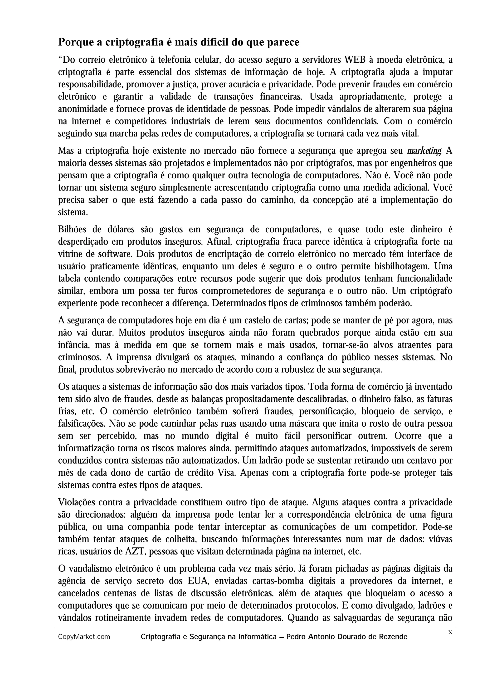 Porque a criptografia é mais difícil do que parece
“Do correio eletrônico à telefonia celular, do acesso seguro a servidores WEB à moeda eletrônica, a
criptografia é parte essencial dos sistemas de informação de hoje. A criptografia ajuda a imputar
responsabilidade, promover a justiça, prover acurácia e privacidade. Pode prevenir fraudes em comércio
eletrônico e garantir a validade de transações financeiras. Usada apropriadamente, protege a
anonimidade e fornece provas de identidade de pessoas. Pode impedir vândalos de alterarem sua página
na internet e competidores industriais de lerem seus documentos confidenciais. Com o comércio
seguindo sua marcha pelas redes de computadores, a criptografia se tornará cada vez mais vital.
Mas a criptografia hoje existente no mercado não fornece a segurança que apregoa seu marketing. A
maioria desses sistemas são projetados e implementados não por criptógrafos, mas por engenheiros que
pensam que a criptografia é como qualquer outra tecnologia de computadores. Não é. Você não pode
tornar um sistema seguro simplesmente acrescentando criptografia como uma medida adicional. Você
precisa saber o que está fazendo a cada passo do caminho, da concepção até a implementação do
sistema.
Bilhões de dólares são gastos em segurança de computadores, e quase todo este dinheiro é
desperdiçado em produtos inseguros. Afinal, criptografia fraca parece idêntica à criptografia forte na
vitrine de software. Dois produtos de encriptação de correio eletrônico no mercado têm interface de
usuário praticamente idênticas, enquanto um deles é seguro e o outro permite bisbilhotagem. Uma
tabela contendo comparações entre recursos pode sugerir que dois produtos tenham funcionalidade
similar, embora um possa ter furos comprometedores de segurança e o outro não. Um criptógrafo
experiente pode reconhecer a diferença. Determinados tipos de criminosos também poderão.
A segurança de computadores hoje em dia é um castelo de cartas; pode se manter de pé por agora, mas
não vai durar. Muitos produtos inseguros ainda não foram quebrados porque ainda estão em sua
infância, mas à medida em que se tornem mais e mais usados, tornar-se-ão alvos atraentes para
criminosos. A imprensa divulgará os ataques, minando a confiança do público nesses sistemas. No
final, produtos sobreviverão no mercado de acordo com a robustez de sua segurança.
Os ataques a sistemas de informação são dos mais variados tipos. Toda forma de comércio já inventado
tem sido alvo de fraudes, desde as balanças propositadamente descalibradas, o dinheiro falso, as faturas
frias, etc. O comércio eletrônico também sofrerá fraudes, personificação, bloqueio de serviço, e
falsificações. Não se pode caminhar pelas ruas usando uma máscara que imita o rosto de outra pessoa
sem ser percebido, mas no mundo digital é muito fácil personificar outrem. Ocorre que a
informatização torna os riscos maiores ainda, permitindo ataques automatizados, impossíveis de serem
conduzidos contra sistemas não automatizados. Um ladrão pode se sustentar retirando um centavo por
mês de cada dono de cartão de crédito Visa. Apenas com a criptografia forte pode-se proteger tais
sistemas contra estes tipos de ataques.
Violações contra a privacidade constituem outro tipo de ataque. Alguns ataques contra a privacidade
são direcionados: alguém da imprensa pode tentar ler a correspondência eletrônica de uma figura
pública, ou uma companhia pode tentar interceptar as comunicações de um competidor. Pode-se
também tentar ataques de colheita, buscando informações interessantes num mar de dados: viúvas
ricas, usuários de AZT, pessoas que visitam determinada página na internet, etc.
O vandalismo eletrônico é um problema cada vez mais sério. Já foram pichadas as páginas digitais da
agência de serviço secreto dos EUA, enviadas cartas-bomba digitais a provedores da internet, e
cancelados centenas de listas de discussão eletrônicas, além de ataques que bloqueiam o acesso a
computadores que se comunicam por meio de determinados protocolos. E como divulgado, ladrões e
vândalos rotineiramente invadem redes de computadores. Quando as salvaguardas de segurança não
                                                                                                      x
CopyMarket.com       Criptografia e Segurança na Informática – Pedro Antonio Dourado de Rezende
 