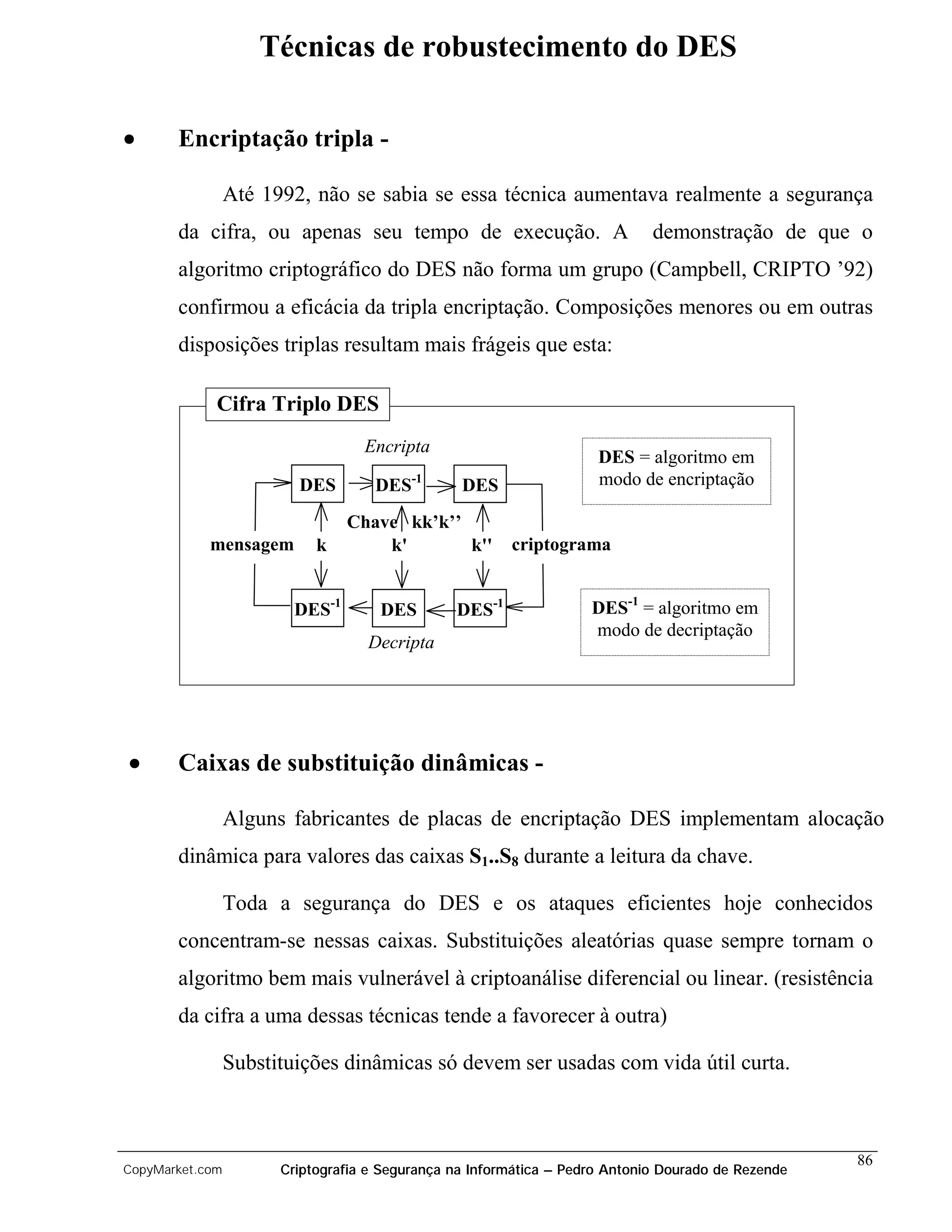 Técnicas de robustecimento do DES

•      Encriptação tripla -

                 Até 1992, não se sabia se essa técnica aumentava realmente a segurança
       da cifra, ou apenas seu tempo de execução. A                          demonstração de que o
       algoritmo criptográfico do DES não forma um grupo (Campbell, CRIPTO ’92)
       confirmou a eficácia da tripla encriptação. Composições menores ou em outras
       disposições triplas resultam mais frágeis que esta:

             Cifra Triplo DES
                                   Encripta
                                                                     DES = algoritmo em
                         DES        DES   -1
                                                 DES                 modo de encriptação

                                 Chave kk’k’’
            mensagem        k        k'       k''       criptograma


                         DES-1       DES        DES-1               DES-1 = algoritmo em
                                                                    modo de decriptação
                                   Decripta




•      Caixas de substituição dinâmicas -

                 Alguns fabricantes de placas de encriptação DES implementam alocação
       dinâmica para valores das caixas S1..S8 durante a leitura da chave.

                 Toda a segurança do DES e os ataques eficientes hoje conhecidos
       concentram-se nessas caixas. Substituições aleatórias quase sempre tornam o
       algoritmo bem mais vulnerável à criptoanálise diferencial ou linear. (resistência
       da cifra a uma dessas técnicas tende a favorecer à outra)

                 Substituições dinâmicas só devem ser usadas com vida útil curta.



                                                                                                    86
CopyMarket.com         Criptografia e Segurança na Informática – Pedro Antonio Dourado de Rezende
 