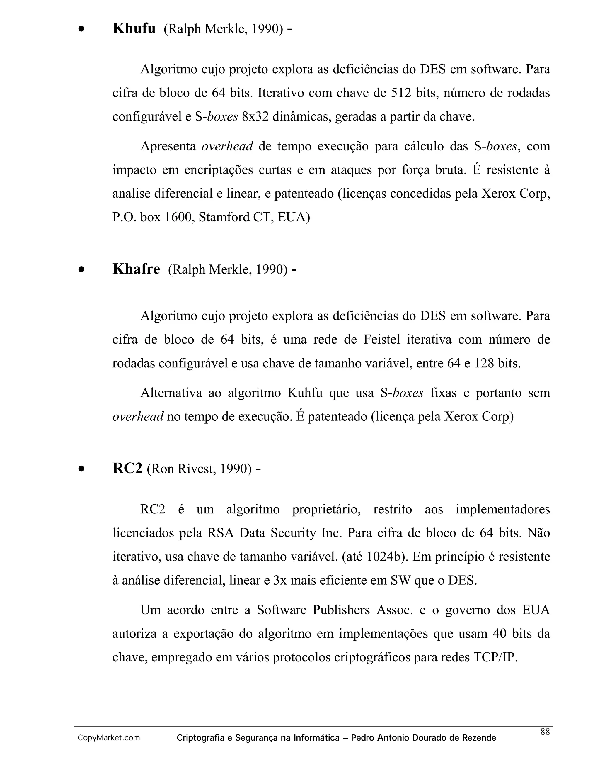 •      Khufu (Ralph Merkle, 1990) -

                 Algoritmo cujo projeto explora as deficiências do DES em software. Para
       cifra de bloco de 64 bits. Iterativo com chave de 512 bits, número de rodadas
       configurável e S-boxes 8x32 dinâmicas, geradas a partir da chave.

                 Apresenta overhead de tempo execução para cálculo das S-boxes, com
       impacto em encriptações curtas e em ataques por força bruta. É resistente à
       analise diferencial e linear, e patenteado (licenças concedidas pela Xerox Corp,
       P.O. box 1600, Stamford CT, EUA)


•      Khafre (Ralph Merkle, 1990) -

                 Algoritmo cujo projeto explora as deficiências do DES em software. Para
       cifra de bloco de 64 bits, é uma rede de Feistel iterativa com número de
       rodadas configurável e usa chave de tamanho variável, entre 64 e 128 bits.

                 Alternativa ao algoritmo Kuhfu que usa S-boxes fixas e portanto sem
       overhead no tempo de execução. É patenteado (licença pela Xerox Corp)


•      RC2 (Ron Rivest, 1990) -

                 RC2 é um algoritmo proprietário, restrito aos implementadores
       licenciados pela RSA Data Security Inc. Para cifra de bloco de 64 bits. Não
       iterativo, usa chave de tamanho variável. (até 1024b). Em princípio é resistente
       à análise diferencial, linear e 3x mais eficiente em SW que o DES.

                 Um acordo entre a Software Publishers Assoc. e o governo dos EUA
       autoriza a exportação do algoritmo em implementações que usam 40 bits da
       chave, empregado em vários protocolos criptográficos para redes TCP/IP.




                                                                                                    88
CopyMarket.com         Criptografia e Segurança na Informática – Pedro Antonio Dourado de Rezende
 