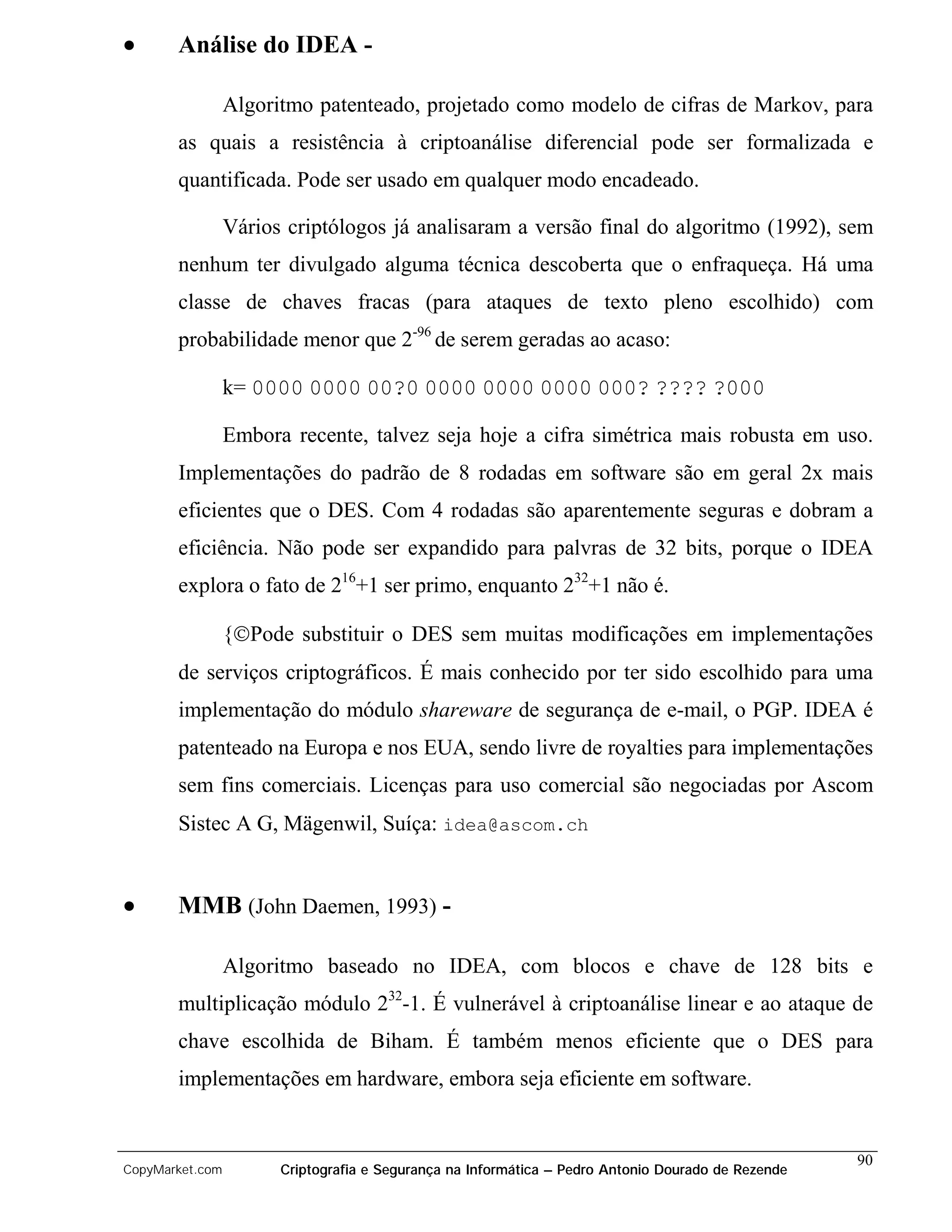 •      Análise do IDEA -

                 Algoritmo patenteado, projetado como modelo de cifras de Markov, para
       as quais a resistência à criptoanálise diferencial pode ser formalizada e
       quantificada. Pode ser usado em qualquer modo encadeado.

                 Vários criptólogos já analisaram a versão final do algoritmo (1992), sem
       nenhum ter divulgado alguma técnica descoberta que o enfraqueça. Há uma
       classe de chaves fracas (para ataques de texto pleno escolhido) com
       probabilidade menor que 2-96 de serem geradas ao acaso:

                 k= 0000 0000 00?0 0000 0000 0000 000? ???? ?000

                 Embora recente, talvez seja hoje a cifra simétrica mais robusta em uso.
       Implementações do padrão de 8 rodadas em software são em geral 2x mais
       eficientes que o DES. Com 4 rodadas são aparentemente seguras e dobram a
       eficiência. Não pode ser expandido para palvras de 32 bits, porque o IDEA
       explora o fato de 216+1 ser primo, enquanto 232+1 não é.

                 {Pode substituir o DES sem muitas modificações em implementações
       de serviços criptográficos. É mais conhecido por ter sido escolhido para uma
       implementação do módulo shareware de segurança de e-mail, o PGP. IDEA é
       patenteado na Europa e nos EUA, sendo livre de royalties para implementações
       sem fins comerciais. Licenças para uso comercial são negociadas por Ascom
       Sistec A G, Mägenwil, Suíça: idea@ascom.ch


•      MMB (John Daemen, 1993) -

                 Algoritmo baseado no IDEA, com blocos e chave de 128 bits e
       multiplicação módulo 232-1. É vulnerável à criptoanálise linear e ao ataque de
       chave escolhida de Biham. É também menos eficiente que o DES para
       implementações em hardware, embora seja eficiente em software.


                                                                                                    90
CopyMarket.com         Criptografia e Segurança na Informática – Pedro Antonio Dourado de Rezende
 
