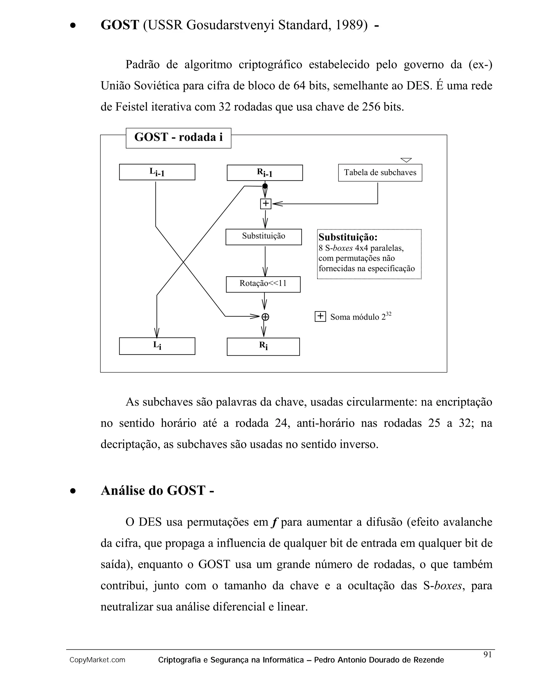 •      GOST (USSR Gosudarstvenyi Standard, 1989) -

                 Padrão de algoritmo criptográfico estabelecido pelo governo da (ex-)
       União Soviética para cifra de bloco de 64 bits, semelhante ao DES. É uma rede
       de Feistel iterativa com 32 rodadas que usa chave de 256 bits.

                  GOST - rodada i

                     Li-1                       Ri-1                   Tabela de subchaves


                                                  +


                                            Substituição        Substituição:
                                                                8 S-boxes 4x4 paralelas,
                                                                com permutações não
                                                                fornecidas na especificação
                                            Rotação<<11


                                                 ⊕              + Soma módulo 232

                      Li                         Ri




                 As subchaves são palavras da chave, usadas circularmente: na encriptação
       no sentido horário até a rodada 24, anti-horário nas rodadas 25 a 32; na
       decriptação, as subchaves são usadas no sentido inverso.


•      Análise do GOST -

                 O DES usa permutações em f para aumentar a difusão (efeito avalanche
       da cifra, que propaga a influencia de qualquer bit de entrada em qualquer bit de
       saída), enquanto o GOST usa um grande número de rodadas, o que também
       contribui, junto com o tamanho da chave e a ocultação das S-boxes, para
       neutralizar sua análise diferencial e linear.


                                                                                                    91
CopyMarket.com         Criptografia e Segurança na Informática – Pedro Antonio Dourado de Rezende
 