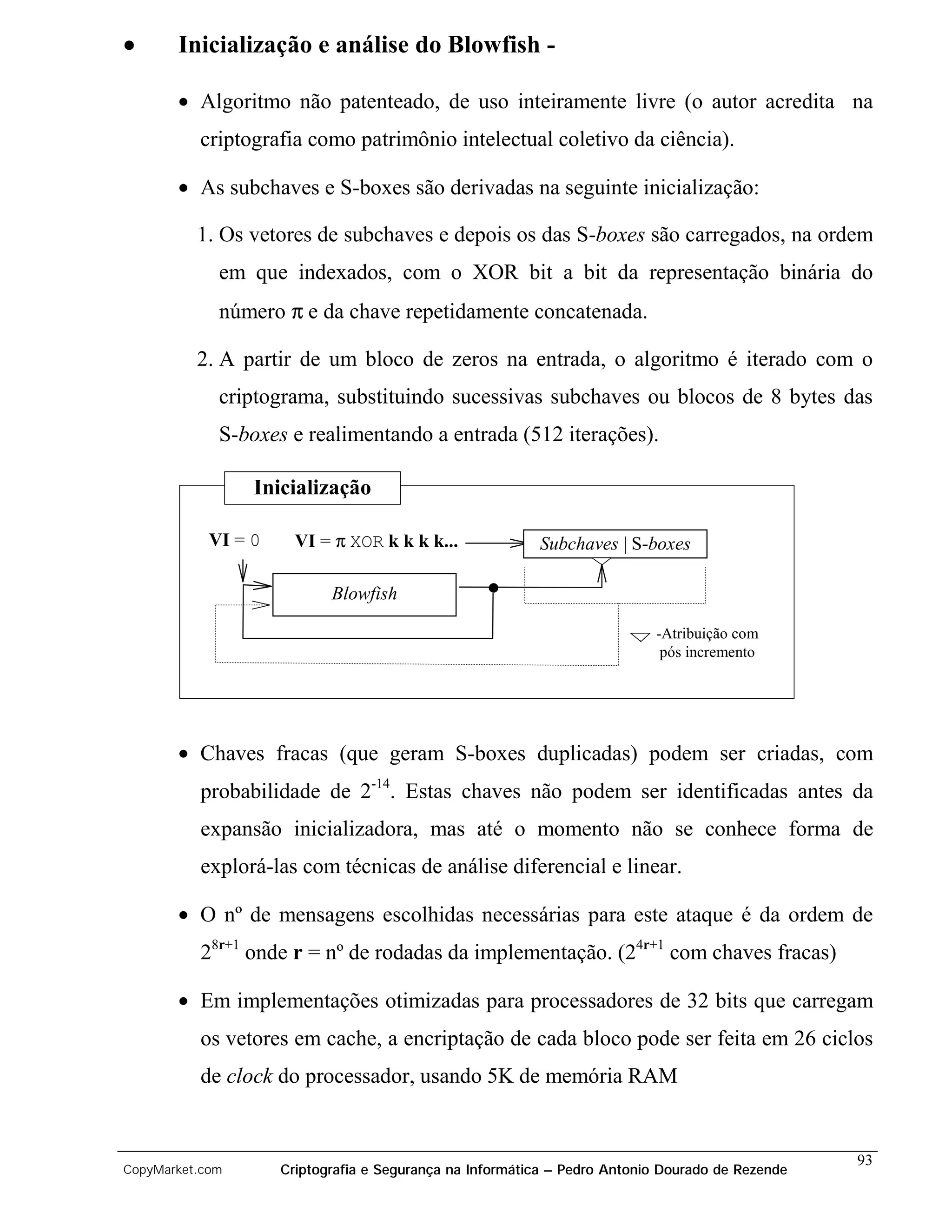 •      Inicialização e análise do Blowfish -

       • Algoritmo não patenteado, de uso inteiramente livre (o autor acredita na
          criptografia como patrimônio intelectual coletivo da ciência).

       • As subchaves e S-boxes são derivadas na seguinte inicialização:

          1. Os vetores de subchaves e depois os das S-boxes são carregados, na ordem
             em que indexados, com o XOR bit a bit da representação binária do
             número π e da chave repetidamente concatenada.

          2. A partir de um bloco de zeros na entrada, o algoritmo é iterado com o
             criptograma, substituindo sucessivas subchaves ou blocos de 8 bytes das
             S-boxes e realimentando a entrada (512 iterações).

                 Inicialização

            VI = 0     VI = π XOR k k k k...              Subchaves | S-boxes

                            Blowfish

                                                                           -Atribuição com
                                                                            pós incremento




       • Chaves fracas (que geram S-boxes duplicadas) podem ser criadas, com
          probabilidade de 2-14. Estas chaves não podem ser identificadas antes da
          expansão inicializadora, mas até o momento não se conhece forma de
          explorá-las com técnicas de análise diferencial e linear.

       • O nº de mensagens escolhidas necessárias para este ataque é da ordem de
          28r+1 onde r = nº de rodadas da implementação. (24r+1 com chaves fracas)

       • Em implementações otimizadas para processadores de 32 bits que carregam
          os vetores em cache, a encriptação de cada bloco pode ser feita em 26 ciclos
          de clock do processador, usando 5K de memória RAM


                                                                                                  93
CopyMarket.com       Criptografia e Segurança na Informática – Pedro Antonio Dourado de Rezende
 