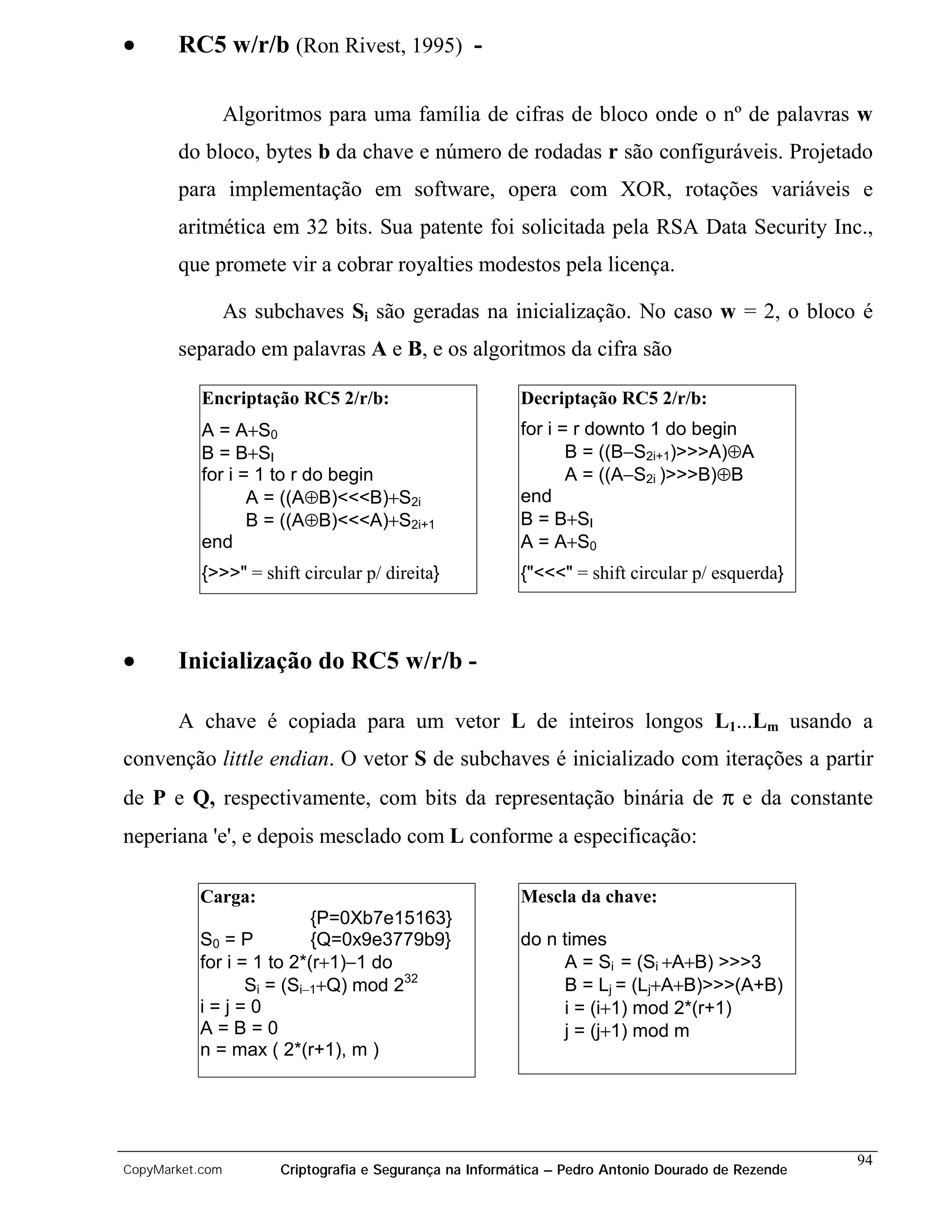 •      RC5 w/r/b (Ron Rivest, 1995) -

                 Algoritmos para uma família de cifras de bloco onde o nº de palavras w
       do bloco, bytes b da chave e número de rodadas r são configuráveis. Projetado
       para implementação em software, opera com XOR, rotações variáveis e
       aritmética em 32 bits. Sua patente foi solicitada pela RSA Data Security Inc.,
       que promete vir a cobrar royalties modestos pela licença.

                 As subchaves Si são geradas na inicialização. No caso w = 2, o bloco é
       separado em palavras A e B, e os algoritmos da cifra são

           Encriptação RC5 2/r/b:                         Decriptação RC5 2/r/b:
           A = A+S0                                       for i = r downto 1 do begin
           B = B+SI                                              B = ((B−S2i+1)>>>A)⊕A
           for i = 1 to r do begin                               A = ((A−S2i )>>>B)⊕B
                  A = ((A⊕B)<<<B)+S2i                     end
                  B = ((A⊕B)<<<A)+S2i+1                   B = B+SI
           end                                            A = A+S0
           {>>>" = shift circular p/ direita}             {"<<<" = shift circular p/ esquerda}



•      Inicialização do RC5 w/r/b -

       A chave é copiada para um vetor L de inteiros longos L1...Lm usando a
convenção little endian. O vetor S de subchaves é inicializado com iterações a partir
de P e Q, respectivamente, com bits da representação binária de π e da constante
neperiana 'e', e depois mesclado com L conforme a especificação:

          Carga:                                          Mescla da chave:
                          {P=0Xb7e15163}
          S0 = P          {Q=0x9e3779b9}                  do n times
          for i = 1 to 2*(r+1)−1 do                            A = Si = (Si +A+B) >>>3
                 Si = (Si−1+Q) mod 232                         B = Lj = (Lj+A+B)>>>(A+B)
          i=j=0                                                i = (i+1) mod 2*(r+1)
          A=B=0                                                j = (j+1) mod m
          n = max ( 2*(r+1), m )




                                                                                                    94
CopyMarket.com         Criptografia e Segurança na Informática – Pedro Antonio Dourado de Rezende
 