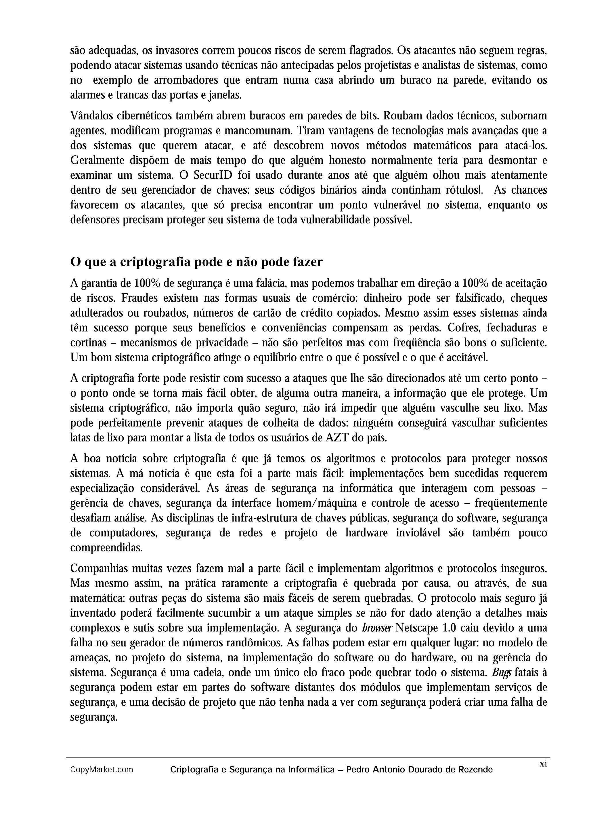 são adequadas, os invasores correm poucos riscos de serem flagrados. Os atacantes não seguem regras,
podendo atacar sistemas usando técnicas não antecipadas pelos projetistas e analistas de sistemas, como
no exemplo de arrombadores que entram numa casa abrindo um buraco na parede, evitando os
alarmes e trancas das portas e janelas.
Vândalos cibernéticos também abrem buracos em paredes de bits. Roubam dados técnicos, subornam
agentes, modificam programas e mancomunam. Tiram vantagens de tecnologias mais avançadas que a
dos sistemas que querem atacar, e até descobrem novos métodos matemáticos para atacá-los.
Geralmente dispõem de mais tempo do que alguém honesto normalmente teria para desmontar e
examinar um sistema. O SecurID foi usado durante anos até que alguém olhou mais atentamente
dentro de seu gerenciador de chaves: seus códigos binários ainda continham rótulos!. As chances
favorecem os atacantes, que só precisa encontrar um ponto vulnerável no sistema, enquanto os
defensores precisam proteger seu sistema de toda vulnerabilidade possível.


O que a criptografia pode e não pode fazer
A garantia de 100% de segurança é uma falácia, mas podemos trabalhar em direção a 100% de aceitação
de riscos. Fraudes existem nas formas usuais de comércio: dinheiro pode ser falsificado, cheques
adulterados ou roubados, números de cartão de crédito copiados. Mesmo assim esses sistemas ainda
têm sucesso porque seus benefícios e conveniências compensam as perdas. Cofres, fechaduras e
cortinas – mecanismos de privacidade – não são perfeitos mas com freqüência são bons o suficiente.
Um bom sistema criptográfico atinge o equilíbrio entre o que é possível e o que é aceitável.
A criptografia forte pode resistir com sucesso a ataques que lhe são direcionados até um certo ponto –
o ponto onde se torna mais fácil obter, de alguma outra maneira, a informação que ele protege. Um
sistema criptográfico, não importa quão seguro, não irá impedir que alguém vasculhe seu lixo. Mas
pode perfeitamente prevenir ataques de colheita de dados: ninguém conseguirá vasculhar suficientes
latas de lixo para montar a lista de todos os usuários de AZT do país.
A boa notícia sobre criptografia é que já temos os algoritmos e protocolos para proteger nossos
sistemas. A má notícia é que esta foi a parte mais fácil: implementações bem sucedidas requerem
especialização considerável. As áreas de segurança na informática que interagem com pessoas –
gerência de chaves, segurança da interface homem/máquina e controle de acesso – freqüentemente
desafiam análise. As disciplinas de infra-estrutura de chaves públicas, segurança do software, segurança
de computadores, segurança de redes e projeto de hardware inviolável são também pouco
compreendidas.
Companhias muitas vezes fazem mal a parte fácil e implementam algoritmos e protocolos inseguros.
Mas mesmo assim, na prática raramente a criptografia é quebrada por causa, ou através, de sua
matemática; outras peças do sistema são mais fáceis de serem quebradas. O protocolo mais seguro já
inventado poderá facilmente sucumbir a um ataque simples se não for dado atenção a detalhes mais
complexos e sutis sobre sua implementação. A segurança do browser Netscape 1.0 caiu devido a uma
falha no seu gerador de números randômicos. As falhas podem estar em qualquer lugar: no modelo de
ameaças, no projeto do sistema, na implementação do software ou do hardware, ou na gerência do
sistema. Segurança é uma cadeia, onde um único elo fraco pode quebrar todo o sistema. Bugs fatais à
segurança podem estar em partes do software distantes dos módulos que implementam serviços de
segurança, e uma decisão de projeto que não tenha nada a ver com segurança poderá criar uma falha de
segurança.


                                                                                                      xi
CopyMarket.com       Criptografia e Segurança na Informática – Pedro Antonio Dourado de Rezende
 
