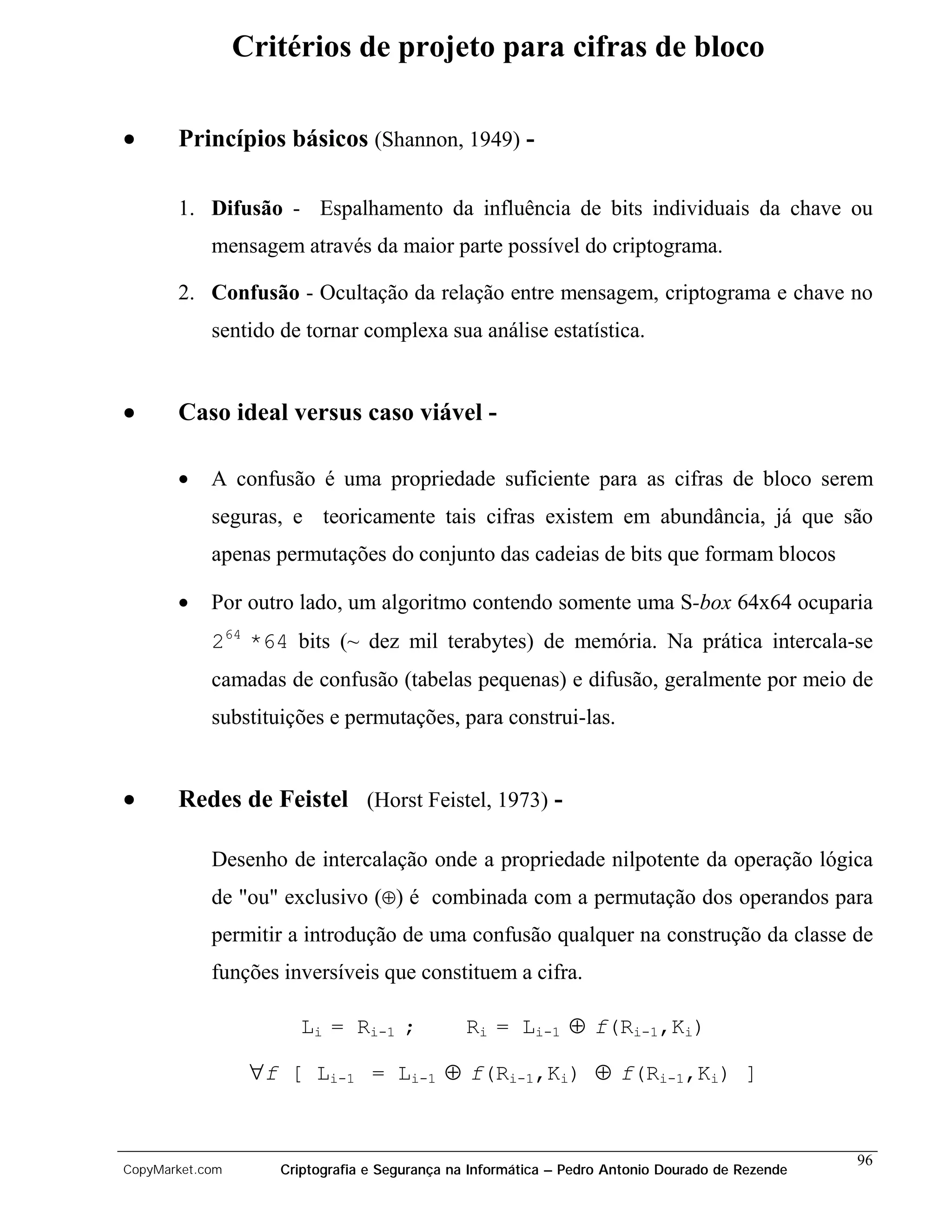 Critérios de projeto para cifras de bloco

•      Princípios básicos (Shannon, 1949) -

       1. Difusão - Espalhamento da influência de bits individuais da chave ou
            mensagem através da maior parte possível do criptograma.

       2. Confusão - Ocultação da relação entre mensagem, criptograma e chave no
            sentido de tornar complexa sua análise estatística.


•      Caso ideal versus caso viável -

       •    A confusão é uma propriedade suficiente para as cifras de bloco serem
            seguras, e teoricamente tais cifras existem em abundância, já que são
            apenas permutações do conjunto das cadeias de bits que formam blocos

       •    Por outro lado, um algoritmo contendo somente uma S-box 64x64 ocuparia
            264 *64 bits (~ dez mil terabytes) de memória. Na prática intercala-se
            camadas de confusão (tabelas pequenas) e difusão, geralmente por meio de
            substituições e permutações, para construi-las.


•      Redes de Feistel (Horst Feistel, 1973) -

            Desenho de intercalação onde a propriedade nilpotente da operação lógica
            de "ou" exclusivo (⊕) é combinada com a permutação dos operandos para
            permitir a introdução de uma confusão qualquer na construção da classe de
            funções inversíveis que constituem a cifra.

                      Li = Ri-1 ;              Ri = Li-1 ⊕ f(Ri-1,Ki)

                  ∀f [ Li-1 = Li-1 ⊕ f(Ri-1,Ki) ⊕ f(Ri-1,Ki) ]


                                                                                                 96
CopyMarket.com      Criptografia e Segurança na Informática – Pedro Antonio Dourado de Rezende
 