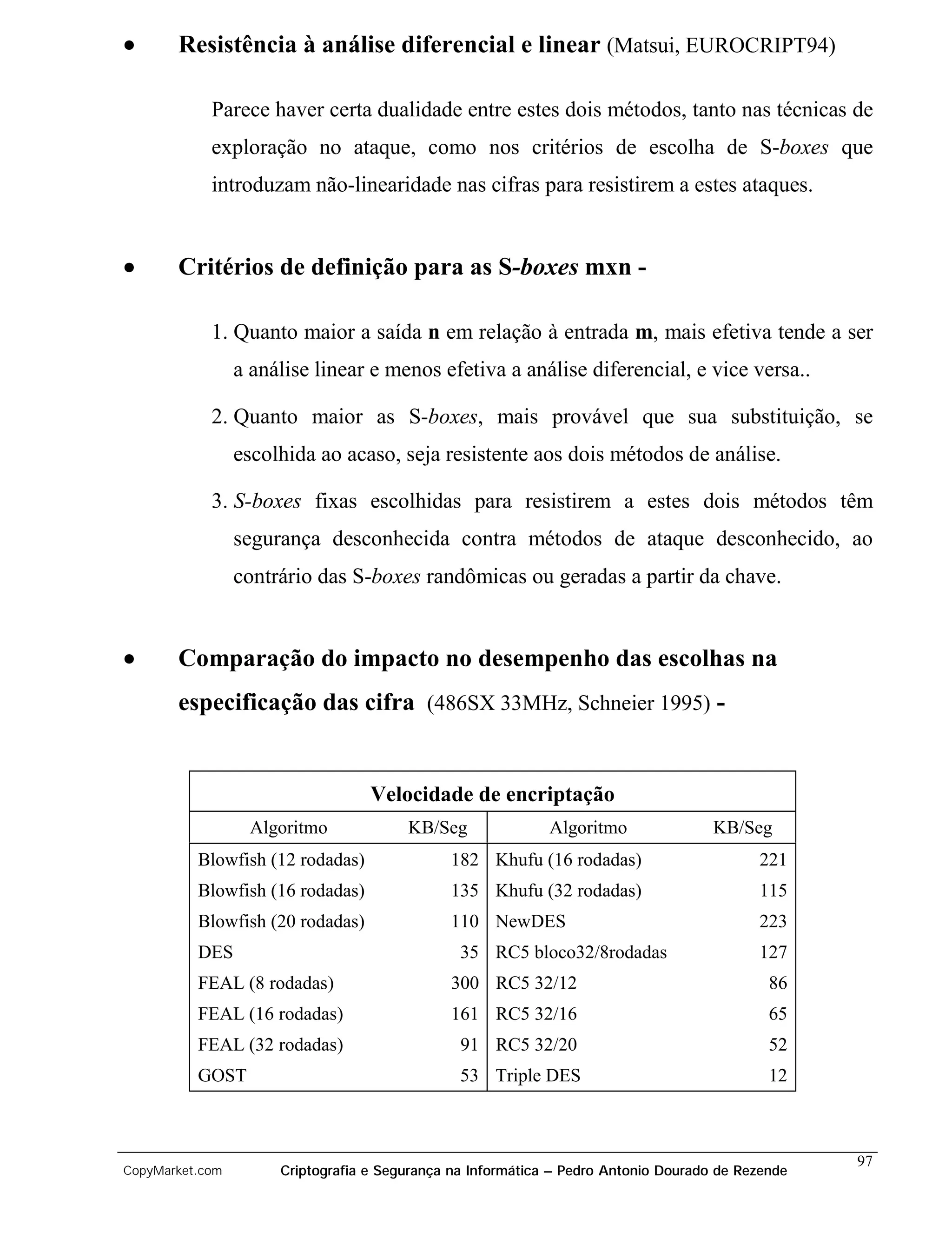 •      Resistência à análise diferencial e linear (Matsui, EUROCRIPT94)

            Parece haver certa dualidade entre estes dois métodos, tanto nas técnicas de
            exploração no ataque, como nos critérios de escolha de S-boxes que
            introduzam não-linearidade nas cifras para resistirem a estes ataques.


•      Critérios de definição para as S-boxes mxn -

            1. Quanto maior a saída n em relação à entrada m, mais efetiva tende a ser
                 a análise linear e menos efetiva a análise diferencial, e vice versa..

            2. Quanto maior as S-boxes, mais provável que sua substituição, se
                 escolhida ao acaso, seja resistente aos dois métodos de análise.

            3. S-boxes fixas escolhidas para resistirem a estes dois métodos têm
                 segurança desconhecida contra métodos de ataque desconhecido, ao
                 contrário das S-boxes randômicas ou geradas a partir da chave.


•      Comparação do impacto no desempenho das escolhas na
       especificação das cifra (486SX 33MHz, Schneier 1995) -


                                   Velocidade de encriptação
                  Algoritmo             KB/Seg               Algoritmo               KB/Seg
          Blowfish (12 rodadas)               182 Khufu (16 rodadas)                       221
          Blowfish (16 rodadas)               135 Khufu (32 rodadas)                       115
          Blowfish (20 rodadas)               110 NewDES                                   223
          DES                                   35 RC5 bloco32/8rodadas                    127
          FEAL (8 rodadas)                    300 RC5 32/12                                  86
          FEAL (16 rodadas)                   161 RC5 32/16                                  65
          FEAL (32 rodadas)                     91 RC5 32/20                                 52
          GOST                                  53 Triple DES                                12



                                                                                                   97
CopyMarket.com        Criptografia e Segurança na Informática – Pedro Antonio Dourado de Rezende
 