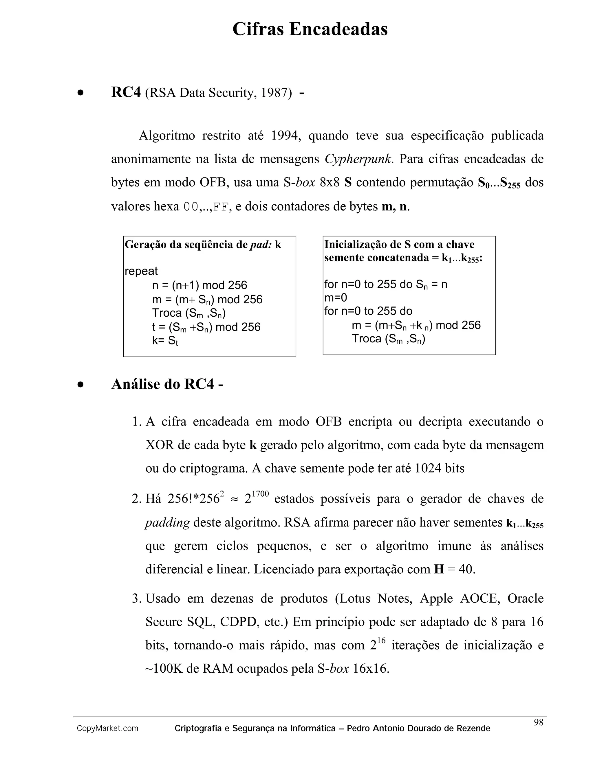 Cifras Encadeadas


•      RC4 (RSA Data Security, 1987) -

                 Algoritmo restrito até 1994, quando teve sua especificação publicada
       anonimamente na lista de mensagens Cypherpunk. Para cifras encadeadas de
       bytes em modo OFB, usa uma S-box 8x8 S contendo permutação S0...S255 dos
       valores hexa 00,..,FF, e dois contadores de bytes m, n.

          Geração da seqüência de pad: k                  Inicialização de S com a chave
                                                          semente concatenada = k1...k255:
          repeat
               n = (n+1) mod 256                          for n=0 to 255 do Sn = n
               m = (m+ Sn) mod 256                        m=0
               Troca (Sm ,Sn)                             for n=0 to 255 do
               t = (Sm +Sn) mod 256                             m = (m+Sn +k n) mod 256
               k= St                                            Troca (Sm ,Sn)



•      Análise do RC4 -

            1. A cifra encadeada em modo OFB encripta ou decripta executando o
                  XOR de cada byte k gerado pelo algoritmo, com cada byte da mensagem
                  ou do criptograma. A chave semente pode ter até 1024 bits

            2. Há 256!*2562 ≈ 21700 estados possíveis para o gerador de chaves de
                  padding deste algoritmo. RSA afirma parecer não haver sementes k1...k255
                  que gerem ciclos pequenos, e ser o algoritmo imune às análises
                  diferencial e linear. Licenciado para exportação com H = 40.

            3. Usado em dezenas de produtos (Lotus Notes, Apple AOCE, Oracle
                  Secure SQL, CDPD, etc.) Em princípio pode ser adaptado de 8 para 16
                  bits, tornando-o mais rápido, mas com 216 iterações de inicialização e
                  ~100K de RAM ocupados pela S-box 16x16.


                                                                                                    98
CopyMarket.com         Criptografia e Segurança na Informática – Pedro Antonio Dourado de Rezende
 