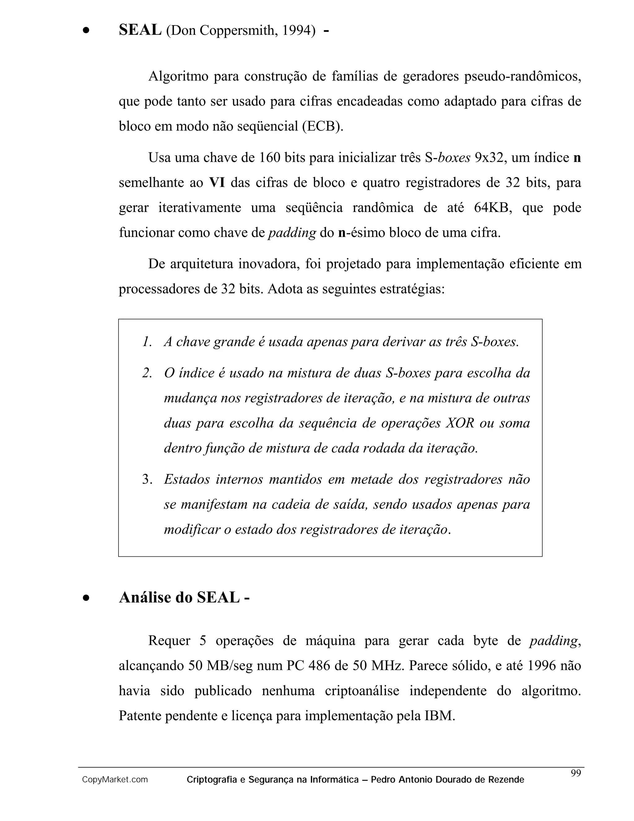 •      SEAL (Don Coppersmith, 1994) -

                 Algoritmo para construção de famílias de geradores pseudo-randômicos,
       que pode tanto ser usado para cifras encadeadas como adaptado para cifras de
       bloco em modo não seqüencial (ECB).

                 Usa uma chave de 160 bits para inicializar três S-boxes 9x32, um índice n
       semelhante ao VI das cifras de bloco e quatro registradores de 32 bits, para
       gerar iterativamente uma seqüência randômica de até 64KB, que pode
       funcionar como chave de padding do n-ésimo bloco de uma cifra.

                 De arquitetura inovadora, foi projetado para implementação eficiente em
       processadores de 32 bits. Adota as seguintes estratégias:


            1. A chave grande é usada apenas para derivar as três S-boxes.

            2. O índice é usado na mistura de duas S-boxes para escolha da
                   mudança nos registradores de iteração, e na mistura de outras
                   duas para escolha da sequência de operações XOR ou soma
                   dentro função de mistura de cada rodada da iteração.

            3. Estados internos mantidos em metade dos registradores não
                   se manifestam na cadeia de saída, sendo usados apenas para
                   modificar o estado dos registradores de iteração.



•      Análise do SEAL -

                 Requer 5 operações de máquina para gerar cada byte de padding,
       alcançando 50 MB/seg num PC 486 de 50 MHz. Parece sólido, e até 1996 não
       havia sido publicado nenhuma criptoanálise independente do algoritmo.
       Patente pendente e licença para implementação pela IBM.


                                                                                                    99
CopyMarket.com         Criptografia e Segurança na Informática – Pedro Antonio Dourado de Rezende
 